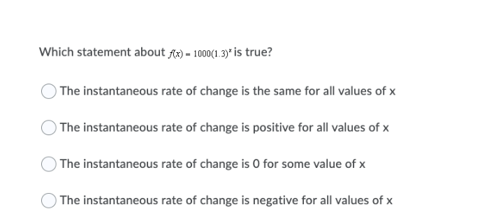 Which statement about Ax) = 1000(1.3)* is true?
The instantaneous rate of change is the same for all values of x
) The instantaneous rate of change is positive for all values of x
) The instantaneous rate of change is 0 for some value of x
The instantaneous rate of change is negative for all values of x
