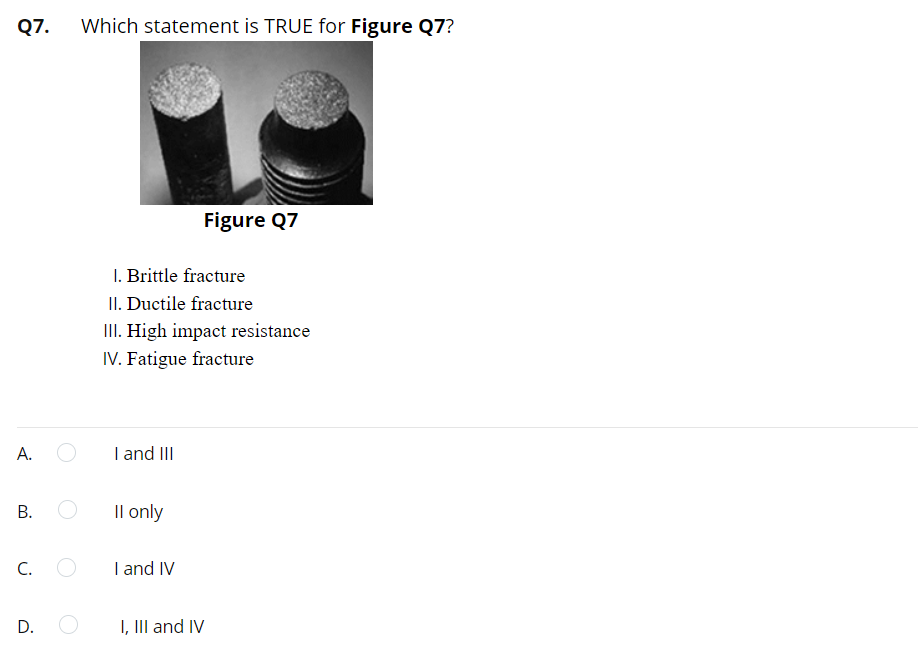 Q7. Which statement is TRUE for Figure Q7?
A.
B.
C.
D.
I. Brittle fracture
II. Ductile fracture
III. High impact resistance
IV. Fatigue fracture
I and III
II only
I and IV
Figure Q7
I, III and IV