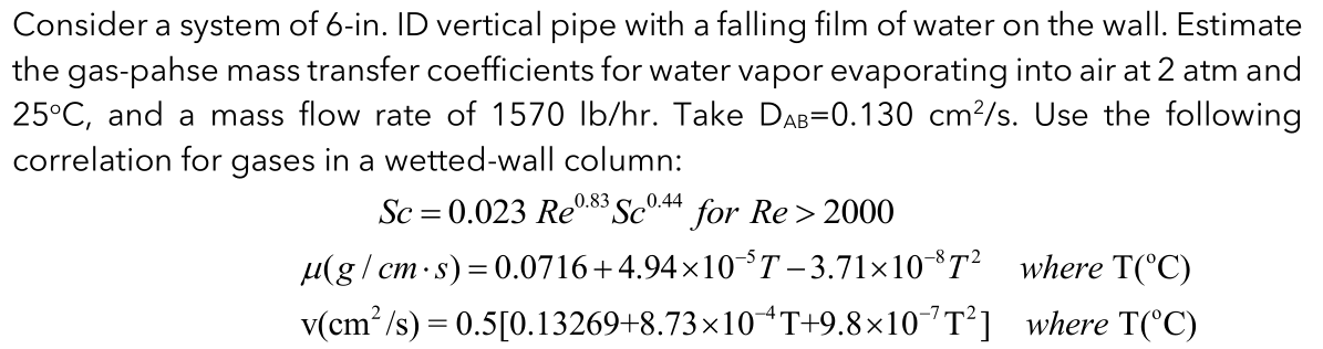 Consider a system of 6-in. ID vertical pipe with a falling film of water on the wall. Estimate
the gas-pahse mass transfer coefficients for water vapor evaporating into air at 2 atm and
25°C, and a mass flow rate of 1570 Ib/hr. Take DAB=0.130 cm?/s. Use the following
correlation for gases in a wetted-wall column:
0.83
0.44
Sc = 0.023 Re8 Sc°44 for Re > 2000
µ(g / cm·s)= 0.0716+4.94×10T- 3.71×10*T² where T(°C)
v(cm?/s) = 0.5[0.13269+8.73×10 T+9.8×10"T*]
where T(°C)
