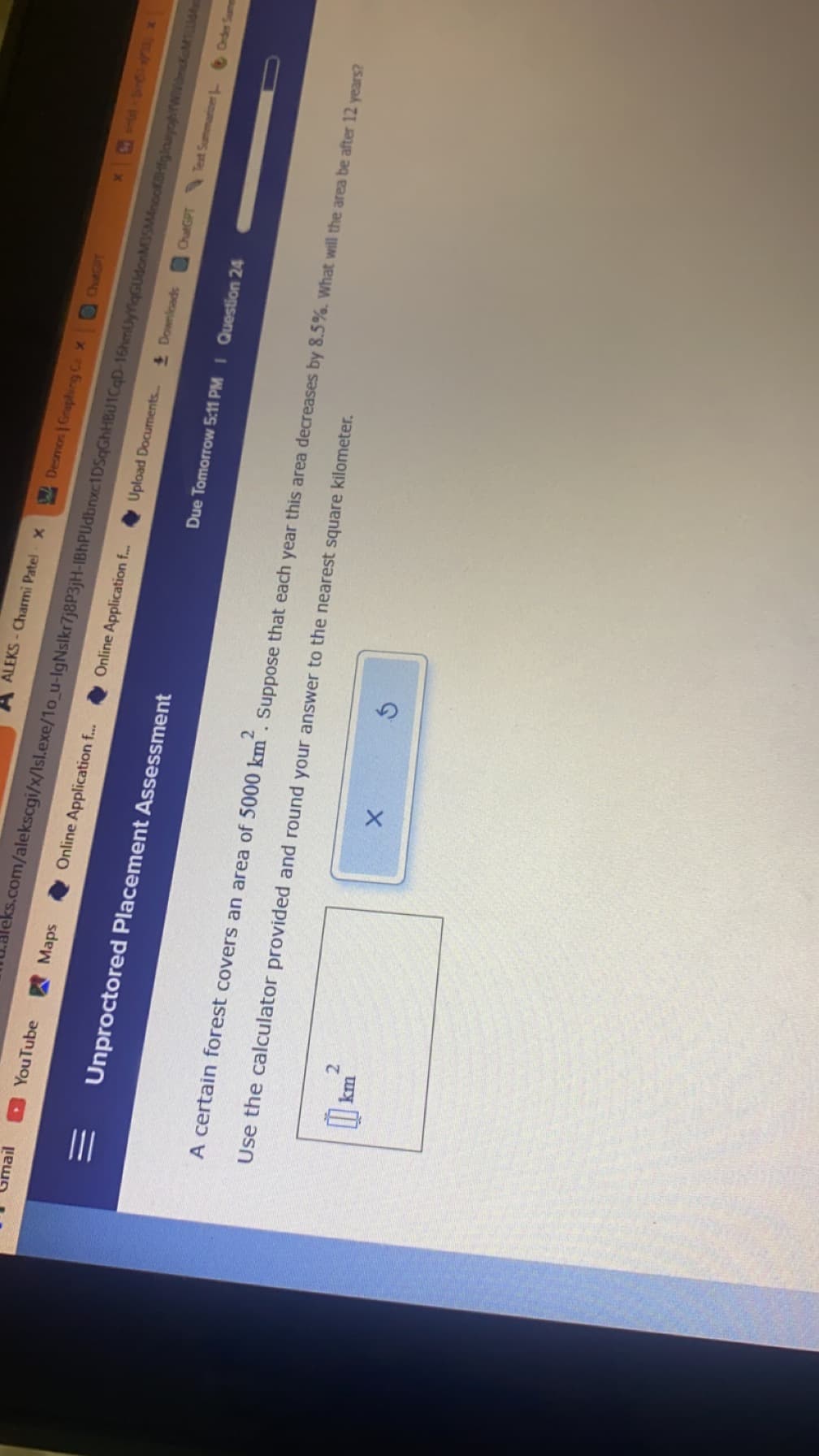 0
You Tube
Maps
km
Online Application f...
Unproctored Placement Assessment
ALEKS-Charmi Patel X
Online Application f...
X
Desmos | Graphing Ca X
eks.com/alekscgi/x/Isl.exe/10_u-IgNslkr7j8P3jH-IBhPldbnxc1DSqGhHBU1CqD-16hmUyYqGUdonM35MnooKBHfiglounyogh/WidmaMiLi
Upload Documents... Downloads
X
Due Tomorrow 5:11 PM I Question 24
Use the calculator provided and round your answer to the nearest square kilometer.
A certain forest covers an area of 5000 km. Suppose that each year this area decreases by 8.5%. What will the area be after 12 years?
ChatGPT Text Summarizer
Order Samen