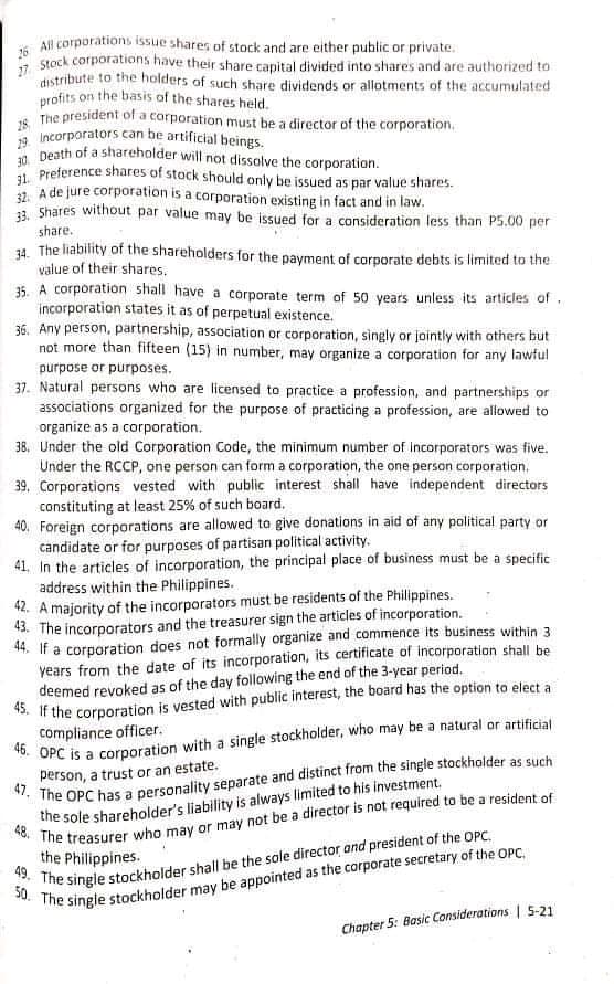 is All corporations issue shares of stock and are either public or private.
* stock corporations have their share capital divided into shares and are authorized to
distribute to the holders of such share dividends or allotments of the accumulated
profits on the basis of the shares held.
The president of a corporation must be a director of the corporation.
a Incorporators can be artificial beings.
* Death of a shareholder will not dissolve the corporation.
1 Preference shares of stock should only be issued as par value shares.
1. A de jure corporation is a corporation existing in fact and in law.
13. Shares without par value may be issued for a consideration less than P5.00 per
share.
34. The liability of the shareholders for the payment of corporate debts is limited to the
value of their shares.
35. A corporation shall have a corporate term of 50 years unless its articles of.
incorporation states it as of perpetual existence.
36. Any person, partnership, association or corporation, singly or jointly with others but
not more than fifteen (15) in number, may organize a corporation for any lawful
purpose or purposes.
37. Natural persons who are licensed to practice a profession, and partnerships or
associations organized for the purpose of practicing a profession, are allowed to
organize as a corporation.
38, Under the old Corporation Code, the minimum number of incorporators was five.
Under the RCCP, one person can form a corporation, the one person corporation,
39. Corporations vested with public interest shall have independent directors
constituting at least 25% of such board.
40. Foreign corporations are allowed to give donations in aid of any political party or
candidate or for purposes of partisan political activity.
41. In the articles of incorporation, the principal place of business must be a specific
address within the Philippines.
42. A majority of the incorporators must be residents of the Philippines.
43. The incorporators and the treasurer sign the articles of incorporation.
44. If a corporation does not formally organize and commence its business within 3
years from the date of its incorporation, its certificate of incorporation shall be
deemed revoked as of the day following the end of the 3-year period.
45. If the corporation is vested with public interest, the board has the option to elect a
compliance officer.
person, a trust or an estate.
the sole shareholder's liability is always limited to his investment.
* The single stockholder may be appointed as the corporate secretary of the OPC,.
Chapter 5: Basic Considerations | 5-21
the Philippines.
