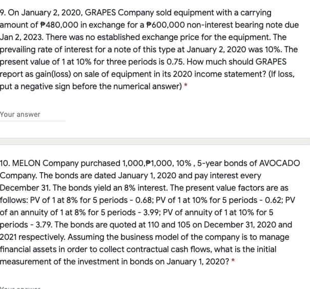 9. On January 2, 2020, GRAPES Company sold equipment with a carrying
amount of P480,000 in exchange for a P600,000 non-interest bearing note due
Jan 2, 2023. There was no established exchange price for the equipment. The
prevailing rate of interest for a note of this type at January 2, 2020 was 10%. The
present value of 1 at 10% for three periods is 0.75. How much should GRAPES
report as gain(loss) on sale of equipment in its 2020 income statement? (If loss,
put a negative sign before the numerical answer) *
Your answer
10. MELON Company purchased 1,000,P1,000, 10%, 5-year bonds of AVOCADO
Company. The bonds are dated January 1, 2020 and pay interest every
December 31. The bonds yield an 8% interest. The present value factors are as
follows: PV of 1 at 8% for 5 periods - 0.68; PV of 1 at 10% for 5 periods - 0.62; PV
of an annuity of 1 at 8% for 5 periods - 3.99; PV of annuity of 1 at 10% for 5
periods - 3.79. The bonds are quoted at 110 and 105 on December 31, 2020 and
2021 respectively. Assuming the business model of the company is to manage
financial assets in order to collect contractual cash flows, what is the initial
measurement of the investment in bonds on January 1, 2020? *
