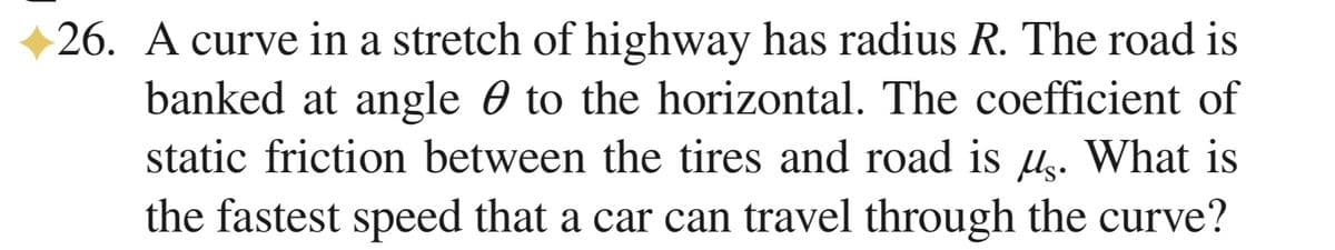 26. A curve in a stretch of highway has radius R. The road is
banked at angle 0 to the horizontal. The coefficient of
static friction between the tires and road is µ. What is
the fastest speed that a car can travel through the curve?
