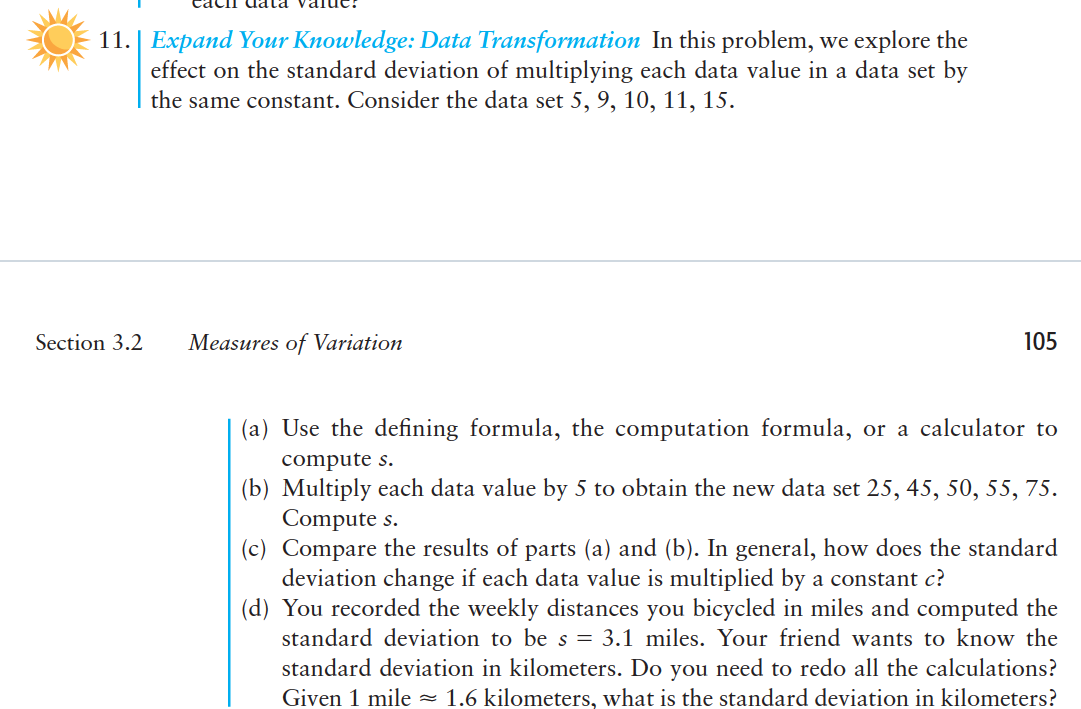 11.| Expand Your Knowledge: Data Transformation In this problem, we explore the
effect on the standard deviation of multiplying each data value in a data set by
the same constant. Consider the data set 5, 9, 10, 11, 15.
Section 3.2
Measures of Variation
105
(a) Use the defining formula, the computation formula, or a calculator to
compute s.
(b) Multiply each data value by 5 to obtain the new data set 25, 45, 50, 55, 75.
Compute s.
(c) Compare the results of parts (a) and (b). In general, how does the standard
deviation change if each data value is multiplied by a constant c?
(d) You recorded the weekly distances you bicycled in miles and computed the
standard deviation to be s = 3.1 miles. Your friend wants to know the
standard deviation in kilometers. Do you need to redo all the calculations?
Given 1 mile =
1.6 kilometers, what is the standard deviation in kilometers?
