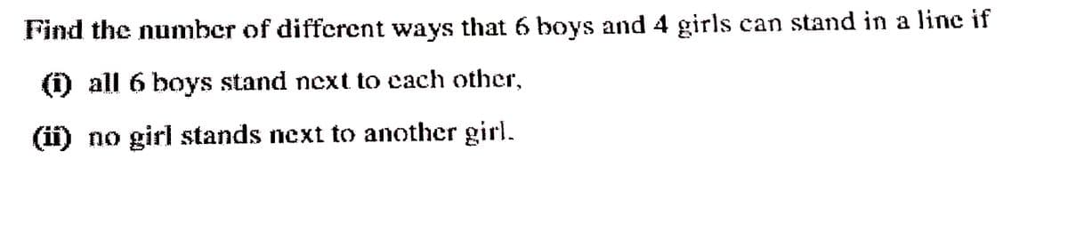 Find the number of different ways that 6 boys and 4 girls can stand in a line if
) all 6 boys stand next to cach other,
(ii) no girl stands next to another girl.
