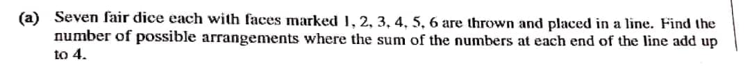 (a)
Seven fair dice each with faces marked 1, 2, 3, 4, 5, 6 are thrown and placed in a line. Find the
number of possible arrangements where the sum of the numbers at each end of the line add up
to 4.
