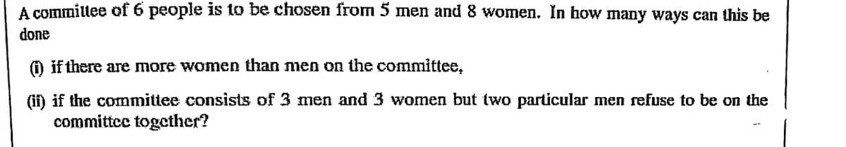 A committee of 6 people is to be chosen from 5 men and 8 women. In how many ways can this be
done
if there are more women than men on the committee.
(ii) if the committee consists of 3 men and 3 women but two particular men refuse to be on the
committee together?
