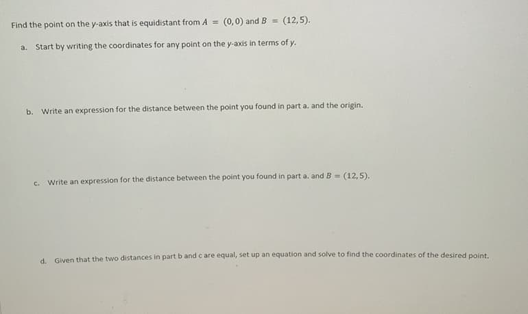 Find the point on the y-axis that is equidistant from A =
(0,0) and B
(12,5).
Start by writing the coordinates for any point on the y-axis in terms of y.
a.
b. Write an expression for the distance between the point you found in part a. and the origin.
Write an expression for the distance between the point you found in part a. andB =
(12,5).
C.
d. Given that the two distances in partb and c are equal, set up an equation and solve to find the coordinates of the desired point.
