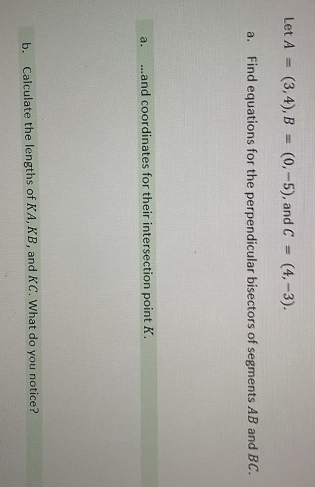 Let A =D
(3,4), B = (0,-5), and C
(4,-3).
%3D
Find equations for the perpendicular bisectors of segments AB and BC.
a.
a.
...and coordinates for their intersection point K.
b. Calculate the lengths of KA, KB, and KC. What do you notice?
