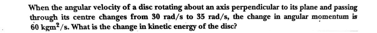 When the angular velocity of a disc rotating about an axis perpendicular to its plane and passing
through its centre changes from 30 rad/s to 35 rad/s, the change in angular momentum is
60 kgm?/s. What is the change in kinetic energy of the disc?
