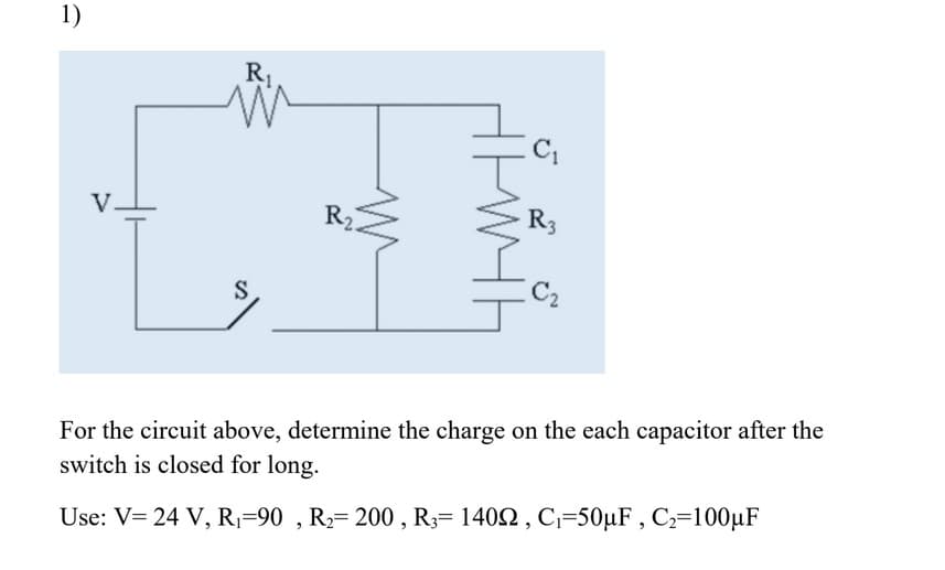 1)
R1
V.
R2
R3
C2
For the circuit above, determine the charge on the each capacitor after the
switch is closed for long.
Use: V= 24 V, R=90 , R2= 200 , R3= 1402 , C=50µF , C2=100µF
