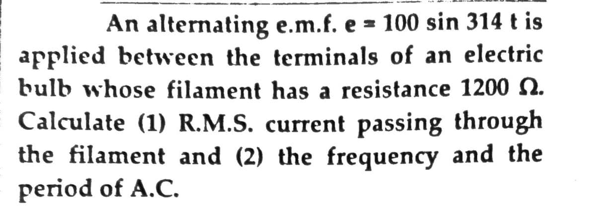 An alternating e.m.f. e = 100 sin 314 t is
applied between the terminals of an electric
bulb whose filament has a resistance 1200 N.
Calculate (1) R.M.S. current passing through
the filament and (2) the frequency and the
period of A.C.