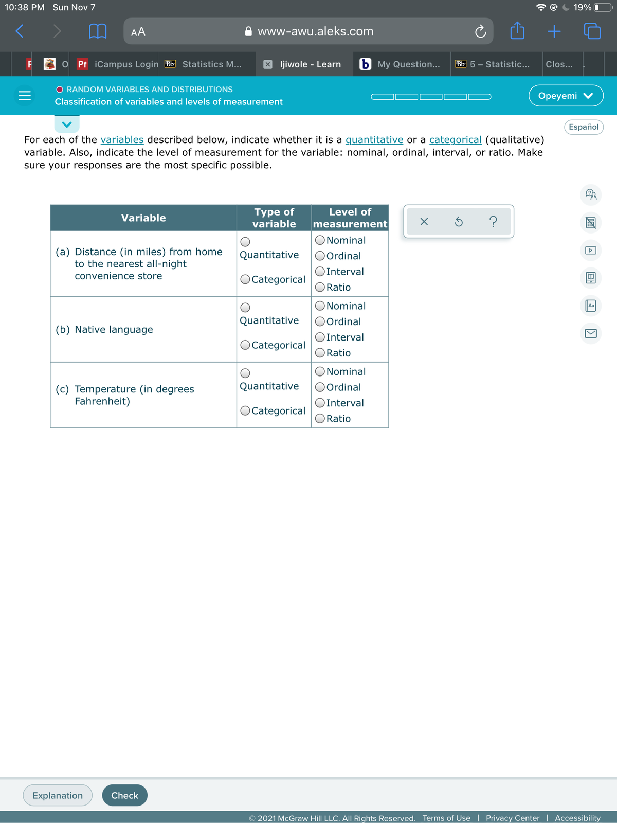 10:38 PM Sun Nov 7
19% I
AA
www-awu.aleks.com
Pf iCampus Login Bb Statistics M...
ljiwole - Learn
b My Question...
Bb 5 - Statistic...
Clos...
O RANDOM VARIABLES AND DISTRIBUTIONS
Оpeyemi
Classification of variables and levels of measurement
Español
For each of the variables described below, indicate whether it is a quantitative or a categorical (qualitative)
variable. Also, indicate the level of measurement for the variable: nominal, ordinal, interval, or ratio. Make
sure your responses are the most specific possible.
Туре of
variable
Level of
Variable
measurement
ONominal
(a) Distance (in miles) from home
to the nearest all-night
O Ordinal
Quantitative
Interval
convenience store
O Categorical
Ratio
ONominal
Aa
Quantitative
O Ordinal
(b) Native language
OInterval
OCategorical
Ratio
ONominal
Quantitative
O Ordinal
(c) Temperature (in degrees
Fahrenheit)
OInterval
OCategorical
O Ratio
Explanation
Check
O 2021 McGraw Hill LLC. All Rights Reserved. Terms of Use
Privacy Center | Accessibility
