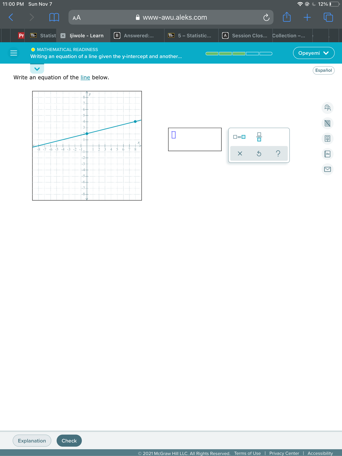 11:00 PM Sun Nov 7
12% I
AA
www-awu.aleks.com
Pf
Bb Statist x ljiwole - Learn
B
Answered:...
Bb 5 – Statistic...
Session Clos...
Collection -...
A
MATHEMATICAL READINESSS
Оpeyemi
Writing an equation of a line given the y-intercept and another...
Español
Write an equation of the line below.
D=0
-8
4
-3 -2 -1
5
Aa
Explanation
Check
O 2021 McGraw Hill LLC. All Rights Reserved. Terms of Use
Privacy Center | Accessibility
