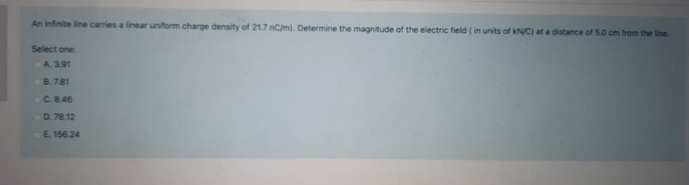 An infinite line carries a linear uniform charge density of 21.7 nC/m). Determine the magnitude of the electric field ( in units of kN/C) at a distance of 5.0 cm from the line.
Select one:
A. 3.91
B. 7.81
C.8.46
D. 78.12
E. 156.24
