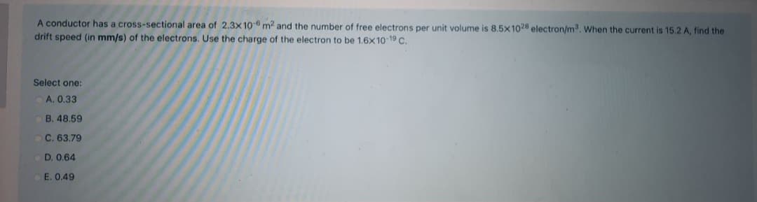 A conductor has a cross-sectional area of 2.3x10- m2 and the number of free electrons per unit volume is 8.5x1028 electron/m, When the current is 15.2 A, find the
drift speed (in mm/s) of the electrons. Use the charge of the electron to be 1,6x10-19 C.
Select one:
A. 0.33
B. 48.59
C. 63.79
D. 0.64
E. 0.49
