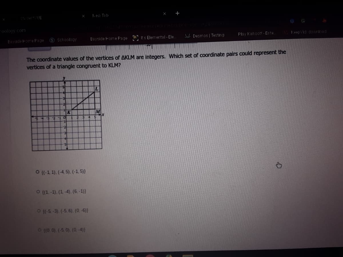 SudertvUE
hEw Teb
oology com
Eayside Fome Page
S Schoology
Bayside Home Page Its Elemental - Ele.
Jaci DEsmos | Testing
Play Kahoot! - Ente.
T Keepvid: download.
The coordinate values of the vertices of AKLM are integers. Which set of coordinate pairs could represent the
vertices of a triangle congruent to KLM?
K
-2
O (-1 1). (-4 5). (-1,5)}
O (1. -1). (1-4). (6, -1)}
O(-5-3). (-5, 6). (0.-6))
O(0 0). (-5. 0). (0. -4)}
