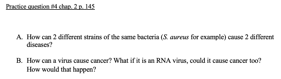 Practice question #4 chap. 2 p. 145
A. How can 2 different strains of the same bacteria (S. aureus for example) cause 2 different
diseases?
B. How can a virus cause cancer? What if it is an RNA virus, could it cause cancer too?
How would that happen?
