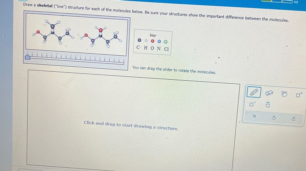 Draw a skeletal ("line") structure for each of the molecules below. Be sure your structures show the important difference between the molecules.
key
000
CHON CL
You can drag the slider to rotate the molecules.
Click and drag to start drawing a structure.
X
P
G
c
1/3