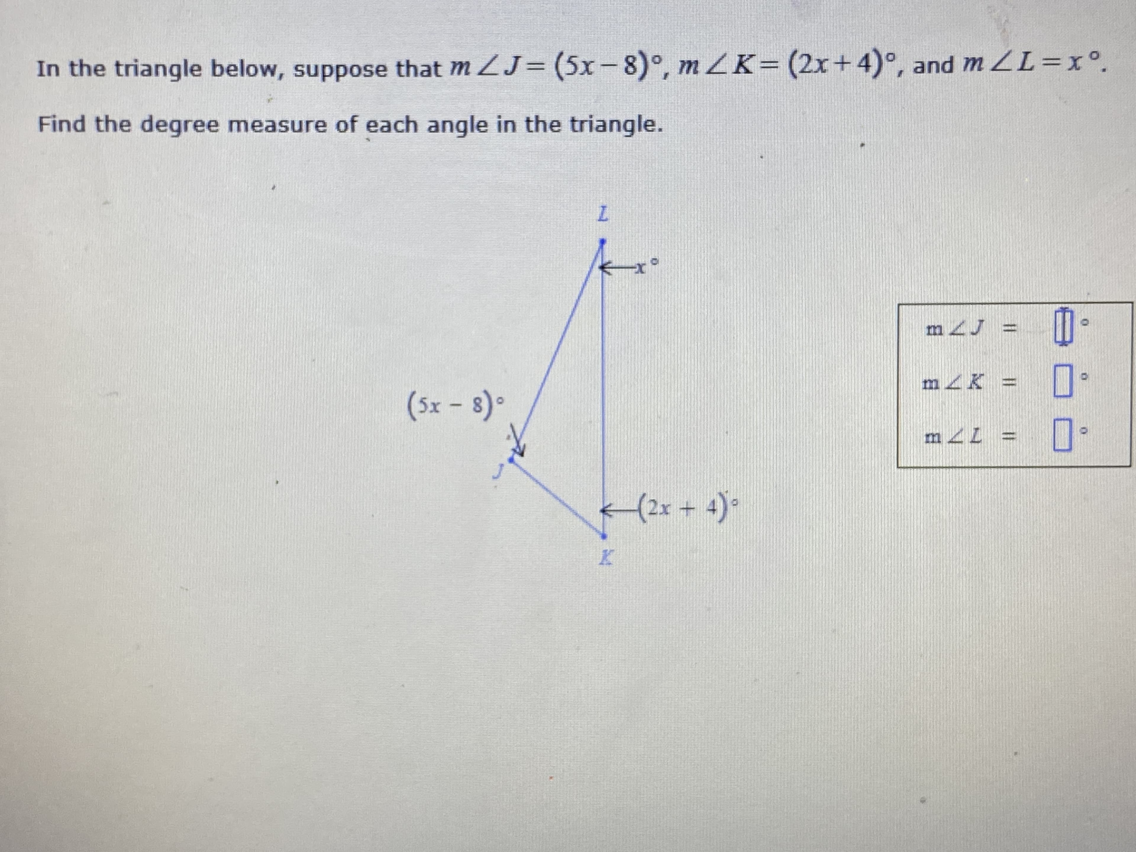 **Problem Statement:**

In the triangle below, suppose that \( m \angle J = (5x - 8)^\circ \), \( m \angle K = (2x + 4)^\circ \), and \( m \angle L = x^\circ \).

Find the degree measure of each angle in the triangle.

**Diagram:**

A triangle \( \triangle JKL \) is shown with its angles marked as follows:
- \( \angle J \) is marked as \( (5x - 8)^\circ \)
- \( \angle K \) is marked as \( (2x + 4)^\circ \)
- \( \angle L \) is marked as \( x^\circ \)

There is also a boxed section for answers to be filled in, which includes:
- \( m \angle J = \) _____ \(^\circ \)
- \( m \angle K = \) _____ \(^\circ \)
- \( m \angle L = \) _____ \(^\circ \)

**Solution Steps:**

1. **Sum of Angles in a Triangle:**

   The sum of the interior angles in any triangle is \( 180^\circ \). Therefore, we can set up the following equation:
   \[
   m \angle J + m \angle K + m \angle L = 180^\circ
   \]
   Substituting the given expressions for \( m \angle J \), \( m \angle K \), and \( m \angle L \):
   \[
   (5x - 8) + (2x + 4) + x = 180
   \]

2. **Combine Like Terms:**

   Combine the terms involving \( x \) and the constant terms:
   \[
   5x + 2x + x - 8 + 4 = 180
   \]
   \[
   8x - 4 = 180
   \]

3. **Solve for \( x \):**

   Add 4 to both sides of the equation:
   \[
   8x - 4 + 4 = 180 + 4
   \]
   \[
   8x = 184
   \]
   Divide both sides by 8:
   \[
   x = \frac{184}{8}
   \]
   \[
   x = 23
   \