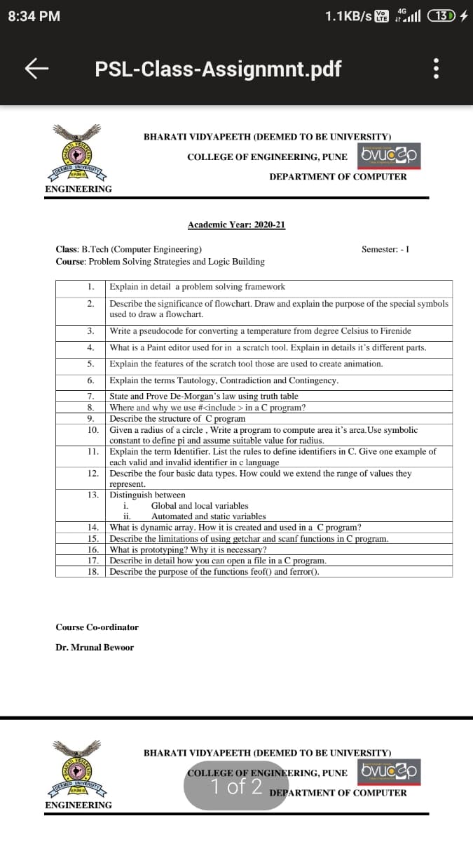 8:34 PM
1.1KB/s l (13) 4
PSL-Class-Assignmnt.pdf
BHARATI VIDYAPEETH (DEEMED TO BE UNIVERSITY)
COLLEGE OF ENGINEERING, PUNE OVUCOp
DEPARTMENT OF COMPUTER
ENGINEERING
Academic Year: 2020-21
Class: B.Tech (Computer Engineering)
Semester: - I
Course: Problem Solving Strategies and Logic Building
1.
Explain in detail a problem solving framework
2.
Describe the significance of flowchart. Draw and explain the purpose of the special symbols
used to draw a flowchart.
3.
Write a pseudocode for converting a temperature from degree Celsius to Firenide
4.
What is a Paint editor used for in a scratch tool. Explain in details it's different parts.
5.
Explain the features of the scratch tool those are used to create animation.
6.
Explain the terms Tautology, Contradiction and Contingency.
State and Prove De-Morgan's law using truth table
8.
7.
Where and why we use #<include > in a C program?
Describe the structure of C program
Given a radius of a circle , Write a program to compute area it's area.Use symbolic
constant to define pi and assume suitable value for radius.
Explain the term Identifier. List the rules to define identifiers in C. Give one example of
each valid and invalid identifier in c language
Describe the four basic data types. How could we extend the range of values they
represent.
13. Distinguish between
9.
10
11
12.
Global and local variables
Automated and static variables
14.
What is dynamic array. How it is created and used in a C program?
Describe the limitations of using getchar and scanf functions in C program.
What is prototyping? Why it is necessary?
Describe in detail how you can open a file in a C program.
Describe the purpose of the functions feof() and ferror().
15.
16.
17.
18.
Course Co-ordinator
Dr. Mrunal Bewoor
BHARATI VIDYAPEETH (DEEMED TO BE UNIVERSITY)
COLLEGE OF ENGINEERING, PUNE OVUCep
1 of 2
DEPARTMENT OF COMPUTER
ENGINEERING
