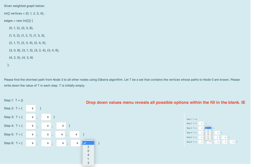 Given weighted graph below:
int] vertices = {0, 1, 2, 3, 4);
edges = new int[]O {
(0, 1, 2}, {0, 3, 8},
(1, 0, 2}, {1, 2, 7}, {(1, 3, 3},
(2, 1, 7}, {2, 3, 4}), (2, 4, 5},
{3, 0, 8), (3, 1, 3), (3, 2, 4), {3, 4, 6),
(4, 2, 5}, (4, 3, 6)
Please find the shortest path from Node 3 to all other nodes using Dijkstra algorithm. Let T be a set that contains the vertices whose paths to Node 0 are known. Please
write down the value of T in each step. T is initially empty.
Step 1: T= (}
Drop down values menu reveals all possible options within the fill in the blank. IE
Step 2: T = {
Step 3: T ={
Step t T-0
Step 2 T
Step 4: T= {
Step 3 T(
Step 4 T-(
Step 5: T= {
}
Step T
Step T={
Step 6: T= {
}
3
