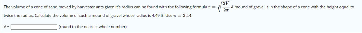 3V
A mound of gravel is in the shape of a cone with the height equal to
The volume of a cone of sand moved by harvester ants given it's radius can be found with the following formula r =
twice the radius. Calculate the volume of such a mound of gravel whose radius is 4.49 ft. Use T = 3.14.
V =
(round to the nearest whole number)
