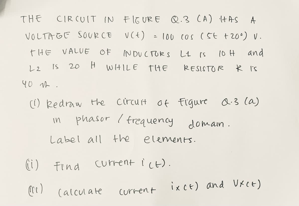 THE
CIR CUIT IN Flo URE
Q.3 CA) ItAS
VOLTAGE SOURCE
V(t)
100 cos (5t t 20°) v.
tHE
VALUE
OF
INDUCTURS
し 「s
10 H
and
レ2
IS
20
WHILE
THE
RESISTOR
k i's
40 r .
() Redraw the
circu it
of Figure Q.3 (a)
phasur I frequency
in
domain .
Label all the
elements.
(i)
Find
current i ct).
(re)
ixcE) and VKCE)
(alcul ate
Current
