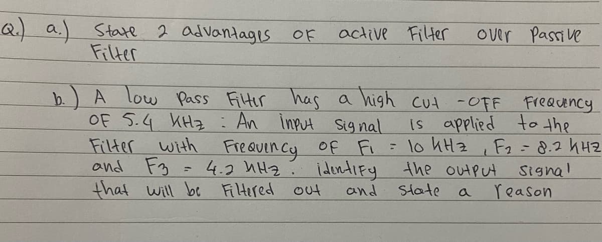 Q a.) State 2 ad Vantagis OF
Filter
active Filter
Over Passi ve
A low Pass FiHir has
a high cut -OFF FreQUency
Is applied to the
with Freauency of Fi = lo hHz , Fz=8.2 h42
b.
OF S.4 KHz: An input sig nal
F3 = 4.2 hHz
that will be Filtered out
F2-8.2 4H2
Signal
reason
and
identiFy the outPut
and State
