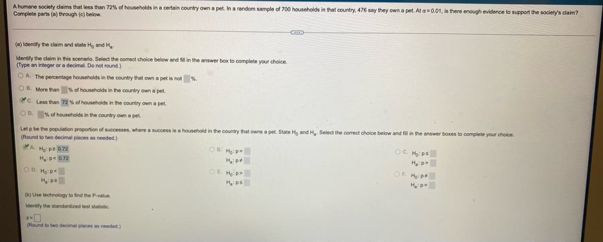 A humane society claims that less than 72% of households in a certain country own a pet. In a random sample of 700 households in that country, 476 say they own a pet. At a = 0.01, is there enough evidence to support the society's claim?
Complete parts (a) through (c) below.
(a) Identify the claim and state Ho and H
Identify the claim in this scenario. Select the correct choice below and fill in the answer box to complete your choice.
(Type an integer or a decimal. Do not round.)
O A. The percentage households in the country that own a pet is not
%.
O B. More than % of households in the country own a pet.
CC. Less than 72 % of households in the country own a pet.
O D. % of households in the country own a pet.
Let p be the population proportion of successes, where
success is a household in the country that owns a pet. State Ho and H. Select the correct choice below and fill in the answer boxes to complete your choice.
(Round to two decimal places as needed.)
Ho: p2 0.72
OB. Ho: P=
OC. Ho: ps
Hp< 0.72
Ha p
H:p>
O D. Ho:p<
OE Ho p>
OF. Ho: p
H p2
H ps
H:p=
(b) Use technology to find the P-value.
Identify the standardized test statistic.
(Round to two decimal places as needed.)
