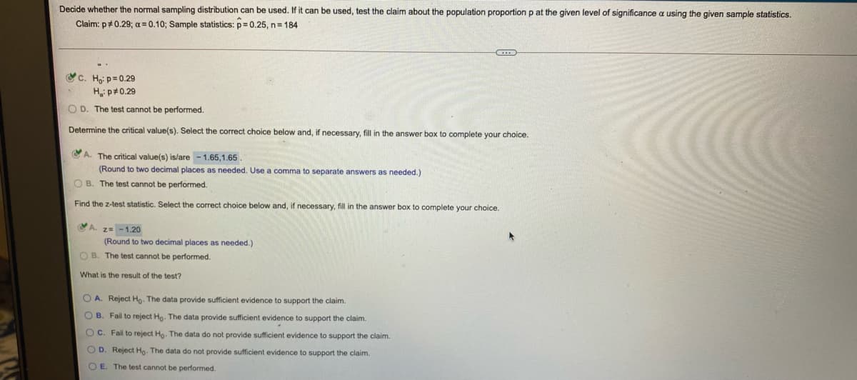 Decide whether the normal sampling distribution can be used. If it can be used, test the claim about the population proportion p at the given level of significance a using the given sample statistics.
Claim: p#0.29; a =0.10; Sample statistics: p= 0.25, n= 184
c. Ho: p= 0.29
H p#0.29
O D. The test cannot be performed.
Determine the critical value(s). Select the correct choice below and, if necessary, fill in the answer box to complete your choice,
CA. The critical value(s) is/are -1.65,1.65 .
(Round to two decimal places as needed. Use a comma to separate answers as needed.)
O B. The test cannot be performed.
Find the z-test statistic. Select the correct choice below and, if necessary, fill in the answer box to complete your choice.
A. z= -1.20
(Round to two decimal places as needed.)
O B. The test cannot be performed.
What is the result of the test?
O A. Reject Ho. The data provide sufficient evidence to support the claim.
O B. Fail to reject Ho. The data provide sufficient evidence to support the claim.
OC. Fail to reject Ho. The data do not provide sufficient evidence to support the claim.
O D. Reject Ho. The data do not provide sufficient evidence
support the claim.
O E. The test cannot be performed.
