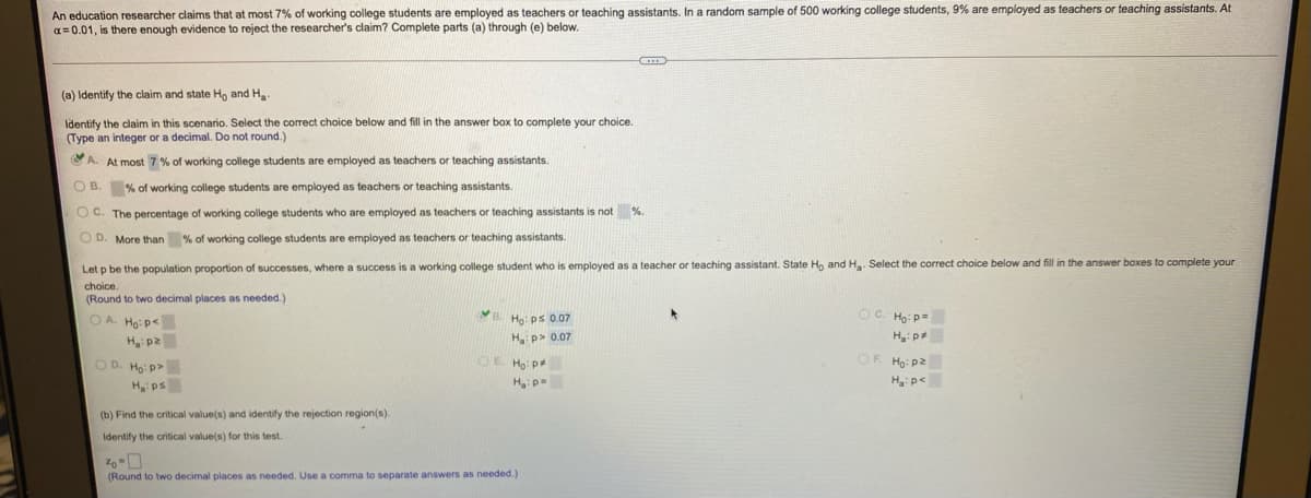 An education researcher claims that at most 7% of working college students are employed as teachers
a= 0.01, is there enough evidence to reject the researcher's claim? Complete parts (a) through (e) below.
r teaching assistants. In a random sample of 500 working college students, 9% are employed as teachers or teaching assistants. At
(a) Identify the claim and state H, and H
Identify the claim in this scenario. Select the correct choice below and fill in the answer box to complete your choice.
(Type an integer or a decimal. Do not round.)
A. At most 7 % of working college students are employed as teachers or teaching assistants.
O B. % of working college students are employed as teachers or teaching assistants.
O C. The percentage of working college students who are employed as teachers or teaching assistants is not %.
O D. More than % of working college students are employed as teachers or teaching assistants.
Let p be the population proportion of successes, where a success is a working college student who is employed as a teacher or teaching assistant. State Ho and H. Select the correct choice below and fill in the answer boxes to complete your
choice.
(Round to two decimal places as needed.)
O A Ho: p<
B. Ho: ps 0.07
Oc.
Họ: p=
Hp> 0.07
H:p
zd:"H
OD. Ho: p>
OE Ho:p
zd:H
H:p<
Hps
Hp
(b) Find the critical value(s) and identify the rejection region(s).
Identify the critical value(s) for this test.
(Round to two decimal places as needed. Use a comma to separate answers as needed.)
