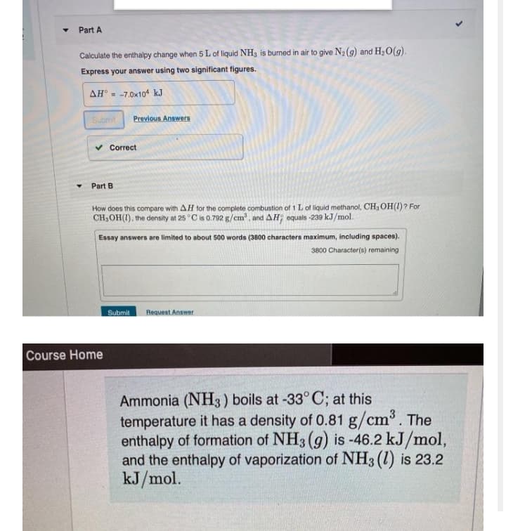 Part A
Calculate the enthalpy change when 5 L of liquid NH3 is burned in air to give N2 (9) and H,O(g).
Express your answer using two significant figures.
AH° - -7.0x10* kJ
Submit
Previous Answers
v Correct
Part B
How does this compare with AH for the complete combustion of 1 L of liquid methanol, CH3 OH(1)? For
CH,OH(1), the density at 25 °C is 0.792 g/cm', and AH; equals -239 kJ/mol.
Essay answers are limited to about 500 words (3800 characters maximum, including spaces).
3800 Character(s) remaining
Submit
Request Answer
Course Home
Ammonia (NH3) boils at -33° C; at this
temperature it has a density of 0.81 g/cm. The
enthalpy of formation of NH3 (g) is -46.2 kJ/mol,
and the enthalpy of vaporization of NH3 (1) is 23.2
kJ/mol.
