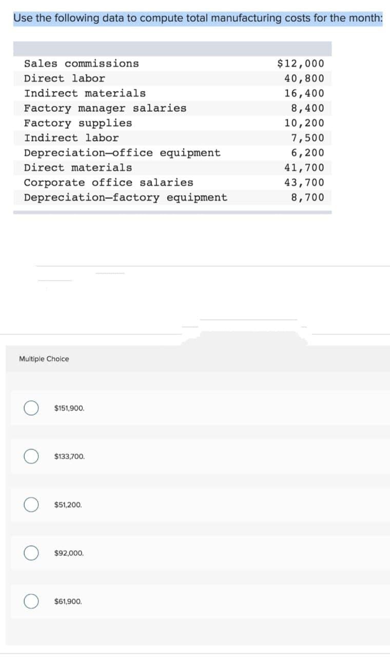 Use the following data to compute total manufacturing costs for the month:
Sales commissions
Direct labor
Indirect materials.
Factory manager salaries
Factory supplies
Indirect labor
Depreciation-office equipment
Direct materials
Corporate office salaries
Depreciation-factory equipment
Multiple Choice
O
O
O
$151,900.
$133,700.
$51,200.
$92,000.
$61,900.
$12,000
40,800
16,400
8,400
10,200
7,500
6,200
41,700
43,700
8,700