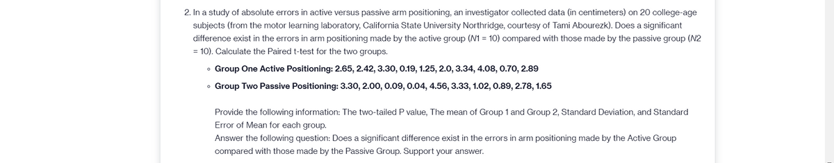 2. In a study of absolute errors in active versus passive arm positioning, an investigator collected data (in centimeters) on 20 college-age
subjects (from the motor learning laboratory, California State University Northridge, courtesy of Tami Abourezk). Does a significant
difference exist in the errors in arm positioning made by the active group (N1 = 10) compared with those made by the passive group (N2
= 10). Calculate the Paired t-test for the two groups.
o Group One Active Positioning: 2.65, 2.42, 3.30, 0.19, 1.25, 2.0, 3.34, 4.08, 0.70, 2.89
o Group Two Passive Positioning: 3.30, 2.00, 0.09, 0.04, 4.56, 3.33, 1.02, 0.89, 2.78, 1.65
Provide the following information: The two-tailed P value, The mean of Group 1 and Group 2, Standard Deviation, and Standard
Error of Mean for each group.
Answer the following question: Does a significant difference exist in the errors in arm positioning made by the Active Group
compared with those made by the Passive Group. Support your answer.
