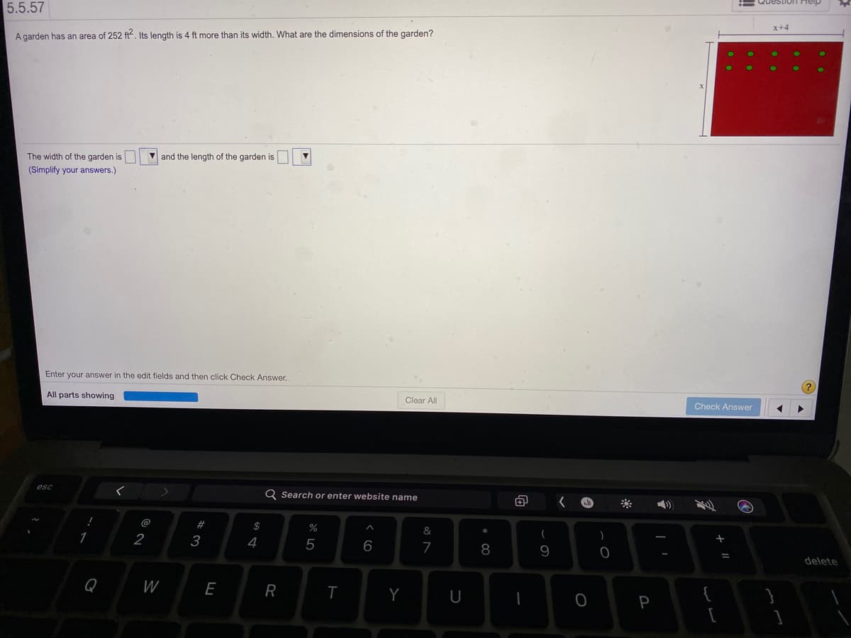 5.5.57
x+4
A garden has an area of 252 ft². Its length is 4 ft more than its width. What are the dimensions of the garden?
The width of the garden is
V and the length of the garden is
(Simplify your answers.)
(?
Enter your answer in the edit fields and then click Check Answer.
All parts showing
Clear All
Check Answer
esc
Q Search or enter website name
1)
@
23
$
&
1
2
3
4
5
6
8
delete
Q
W
E
R
Y
U
{
P
