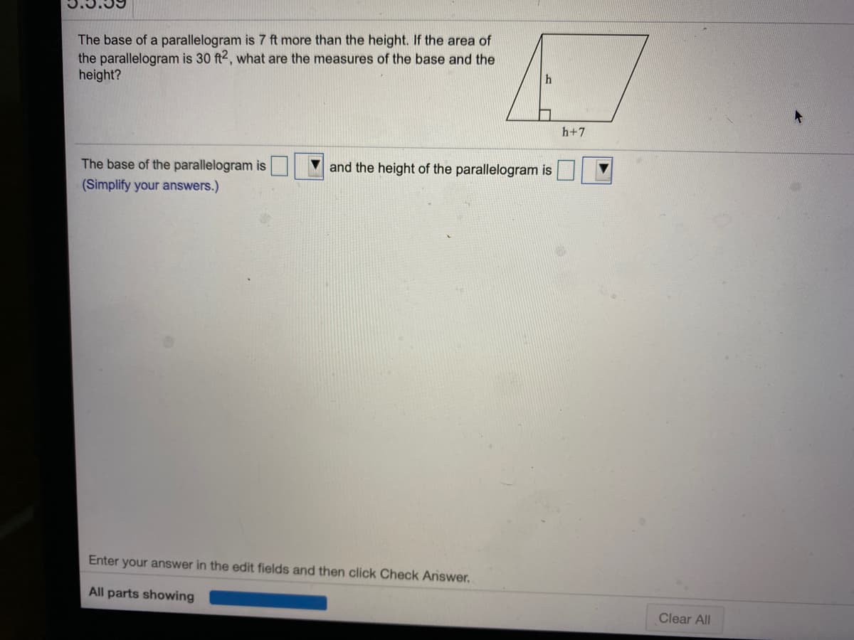 The base of a parallelogram is 7 ft more than the height. If the area of
the parallelogram is 30 ft2, what are the measures of the base and the
height?
h+7
and the height of the parallelogram is
The base of the parallelogram is
(Simplify your answers.)
Enter your answer in the edit fields and then click Check Answer.
All parts showing
Clear All
