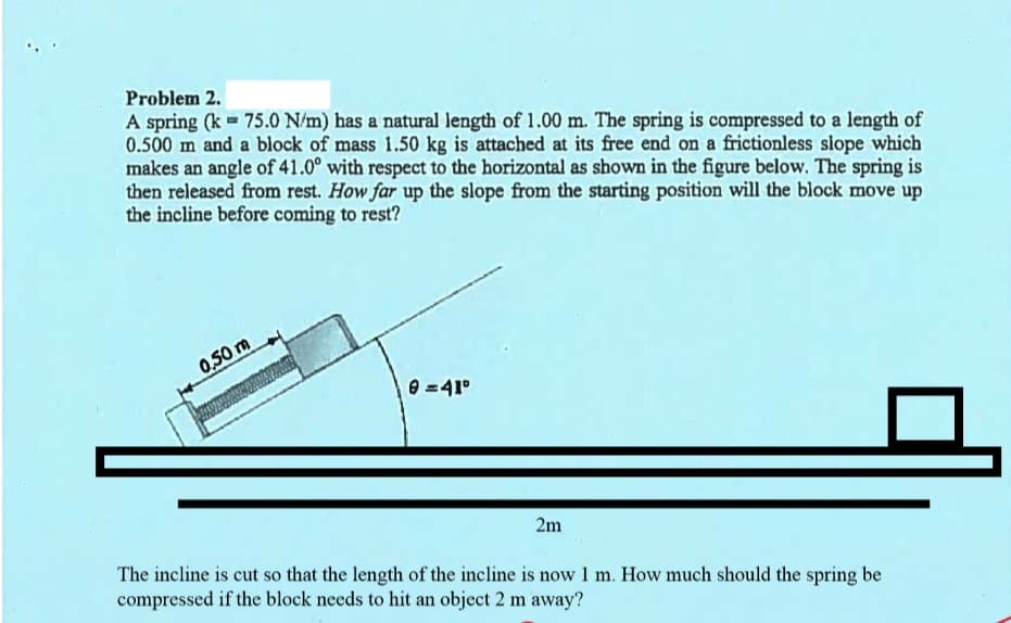 ### Problem 2

A spring (k = 75.0 N/m) has a natural length of 1.00 m. The spring is compressed to a length of 0.500 m and a block of mass 1.50 kg is attached at its free end on a frictionless slope which makes an angle of 41.0° with respect to the horizontal as shown in the figure below. The spring is then released from rest. **How far up the slope from the starting position will the block move up the incline before coming to rest?**

#### Diagram Explanation

In the provided diagram, a spring is compressed and attached to a block on a frictionless incline. The incline makes an angle of 41° with the horizontal.

- The compressed length of the spring is labeled as 0.50 m.
- The incline is clearly marked with the angle θ = 41°.
- A horizontal line at the bottom of the diagram indicates a length of 2m.

Below the diagram, an additional question is presented:

#### Additional Question

The incline is cut so that the length of the incline is now 1 m. **How much should the spring be compressed if the block needs to hit an object 2 m away?**

---

Graphical or computational steps would typically follow to solve for the potential energy stored in the compressed spring, equate it to the gravitational potential energy when the block moves up the slope, and solve for the distance traveled or the new compression length of the spring.