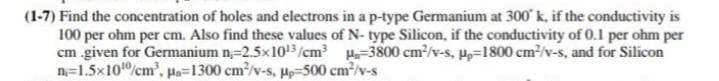 (1-7) Find the concentration of holes and electrons in a p-type Germanium at 300 k, if the conductivity is
100 per ohm per cm. Also find these values of N- type Silicon, if the conductivity of 0.1 per ohm per
cm given for Germanium n=2.5x103/cm H-3800 cm/v-s, P=1800 cm2/v-s, and for Silicon
n=1.5x10/cm', pa=1300 cm/v-s, H-500 cm/v-s
