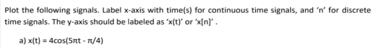 Plot the following signals. Label x-axis with time(s) for continuous time signals, and 'n' for discrete
time signals. The y-axis should be labeled as 'x(t)' or 'x[n]' .
a) x(t) = 4cos(5nt - 1/4)
%3D
