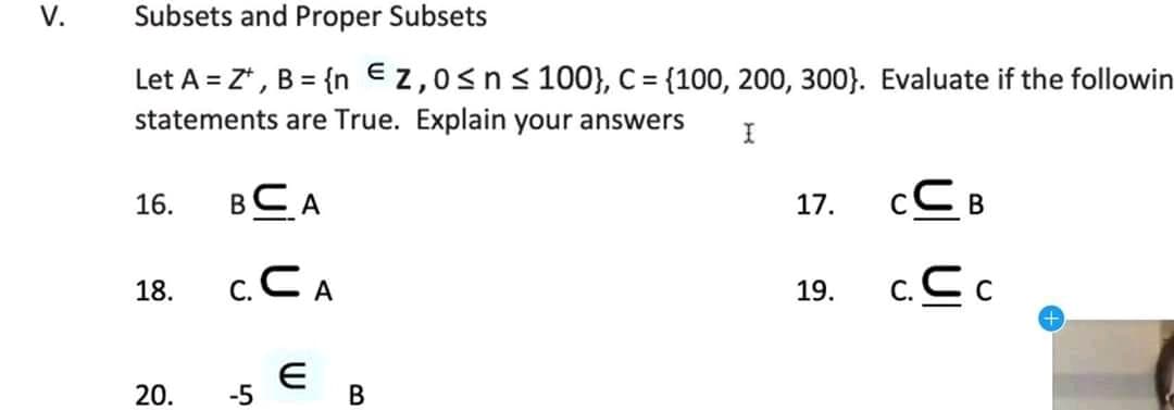 V.
Subsets and Proper Subsets
Let A = Z*, B = {n €z,0sns 100}, C= {100, 200, 300}. Evaluate if the followin
statements are True. Explain your answers
%3D
BCA
cC B
16.
17.
c.CA
c.C c
18.
19.
20.
-5
В
