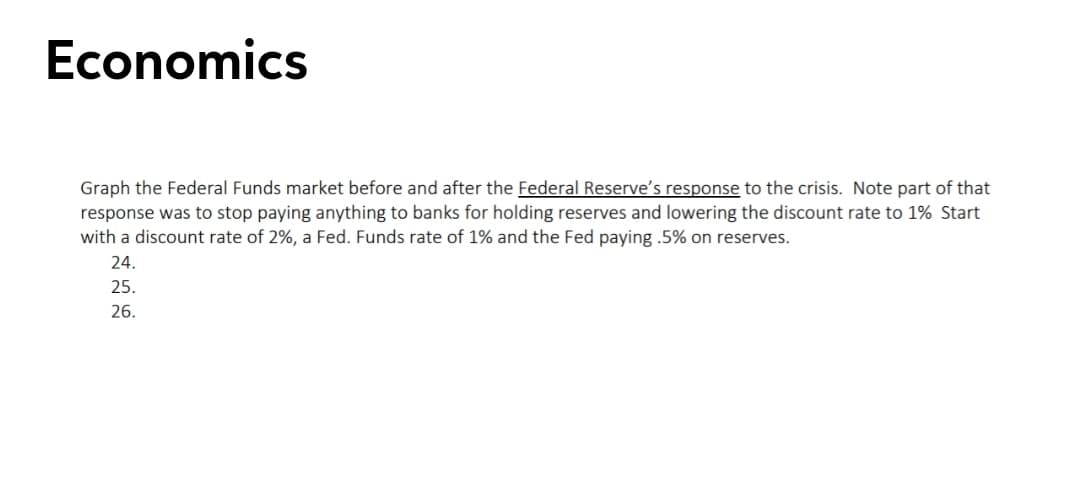 Economics
Graph the Federal Funds market before and after the Federal Reserve's response to the crisis. Note part of that
response was to stop paying anything to banks for holding reserves and lowering the discount rate to 1% Start
with a discount rate of 2%, a Fed. Funds rate of 1% and the Fed paying .5% on reserves.
24.
25.
26.
