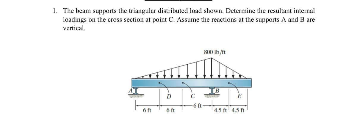 1. The beam supports the triangular distributed load shown. Determine the resultant internal
loadings on the cross section at point C. Assume the reactions at the supports A and B are
vertical.
6 ft
이
6 ft
800 lb/ft
IB
-6 ft-
4.5 ft 4.5 ft