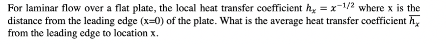 For laminar flow over a flat plate, the local heat transfer coefficient hx = x-1/2 where x is the
distance from the leading edge (x=0) of the plate. What is the average heat transfer coefficient hx
from the leading edge to location x.