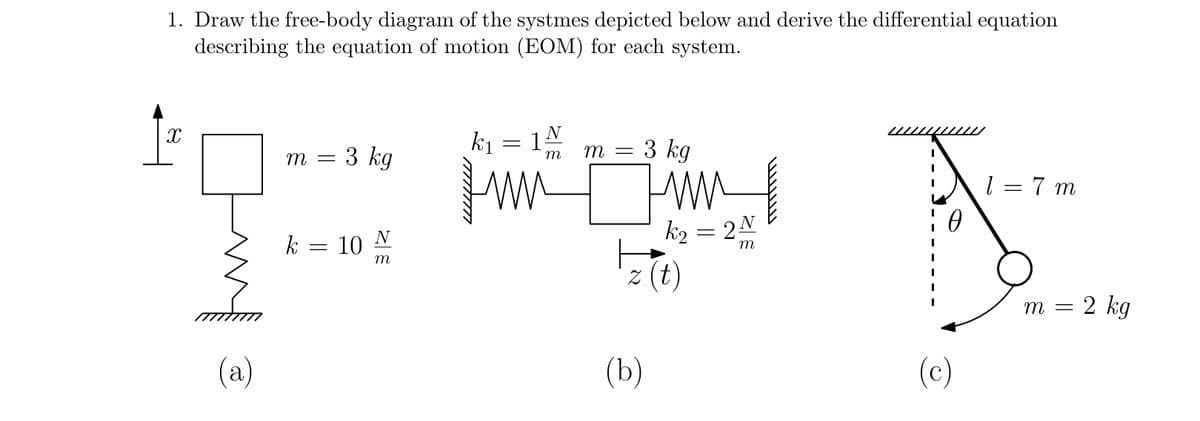 1. Draw the free-body diagram of the systmes depicted below and derive the differential equation
describing the equation of motion (EOM) for each system.
X
(a)
m
-
3 kg
k = 10
N
m
k₁
=
N
3 kg
m =
www
k₂ = 2 N
m
z (t)
(b)
(c)
1 = 7 m
m = = 2 kg