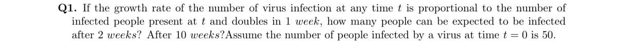 Q1. If the growth rate of the number of virus infection at any time t is proportional to the number of
infected people present at t and doubles in 1 week, how many people can be expected to be infected
after 2 weeks? After 10 weeks? Assume the number of people infected by a virus at time t = 0 is 50.