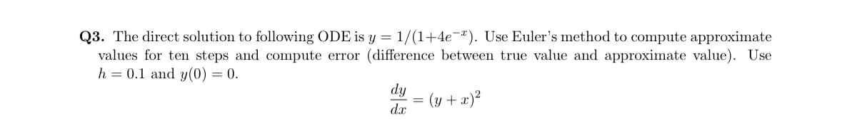 Q3. The direct solution to following ODE is y = 1/(1+4e¯). Use Euler's method to compute approximate
values for ten steps and compute error (difference between true value and approximate value). Use
h = 0.1 and y(0) = 0.
dy
dx
(y + x)²