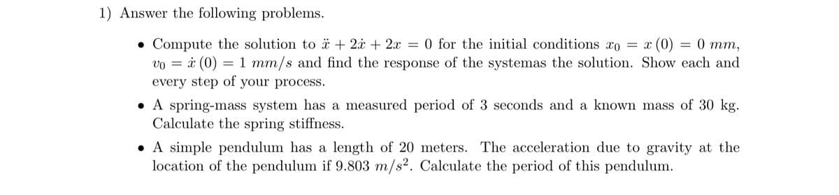 1) Answer the following problems.
• Compute the solution to + 2x + 2x = 0 for the initial conditions xo = x x (0) = 0 mm,
vo = x (0) = 1 mm/s and find the response of the systemas the solution. Show each and
every step of your process.
• A spring-mass system has a measured period of 3 seconds and a known mass of 30 kg.
Calculate the spring stiffness.
• A simple pendulum has a length of 20 meters. The acceleration due to gravity at the
location of the pendulum if 9.803 m/s². Calculate the period of this pendulum.