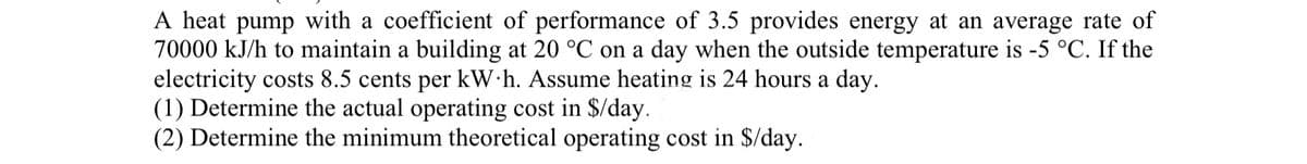 A heat pump with a coefficient of performance of 3.5 provides energy at an average rate of
70000 kJ/h to maintain a building at 20 °C on a day when the outside temperature is -5 °C. If the
electricity costs 8.5 cents per kWh. Assume heating is 24 hours a day.
(1) Determine the actual operating cost in $/day.
(2) Determine the minimum theoretical operating cost in $/day.