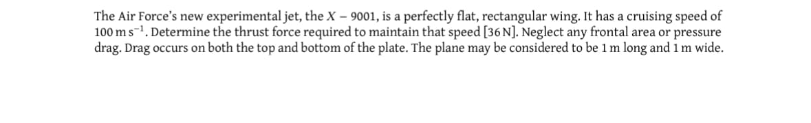 The Air Force's new experimental jet, the X - 9001, is a perfectly flat, rectangular wing. It has a cruising speed of
100 m s¹. Determine the thrust force required to maintain that speed [36 N]. Neglect any frontal area or pressure
drag. Drag occurs on both the top and bottom of the plate. The plane may be considered to be 1 m long and 1 m wide.